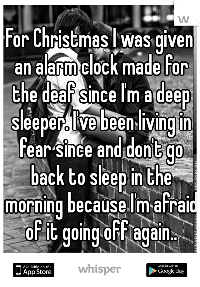 For Christmas I was given an alarm clock made for the deaf since I'm a deep sleeper. I've been living in fear since and don't go back to sleep in the morning because I'm afraid of it going off again..