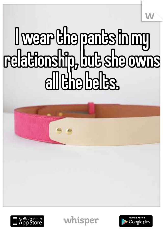I wear the pants in my relationship, but she owns all the belts.