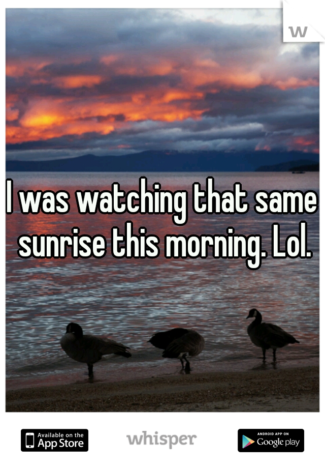 I was watching that same sunrise this morning. Lol.