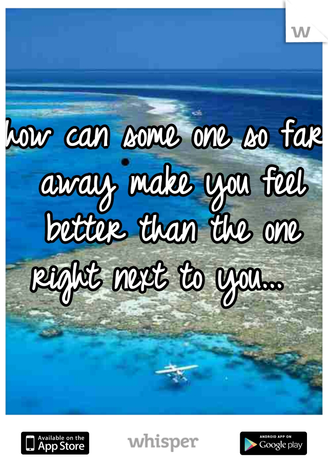 how can some one so far away make you feel better than the one right next to you...  