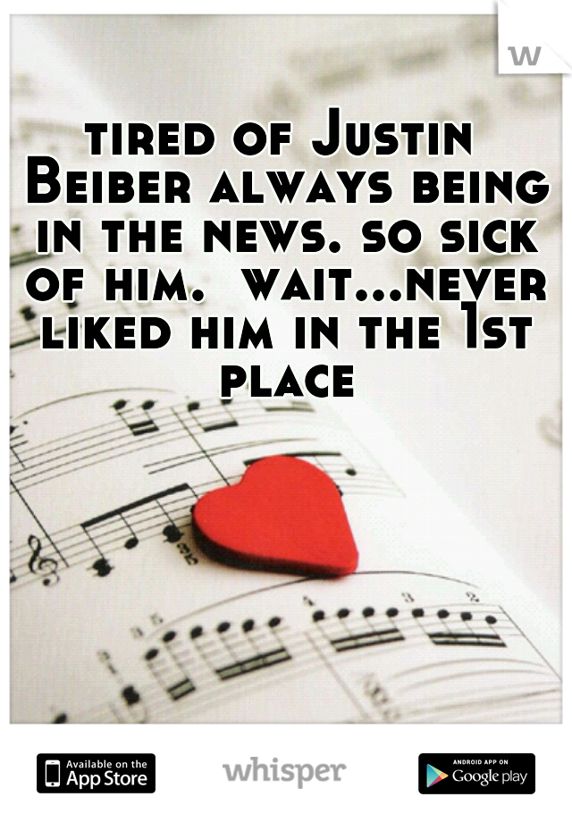 tired of Justin Beiber always being in the news. so sick of him.  wait...never liked him in the 1st place