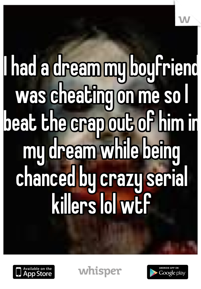 I had a dream my boyfriend was cheating on me so I beat the crap out of him in my dream while being chanced by crazy serial killers lol wtf
