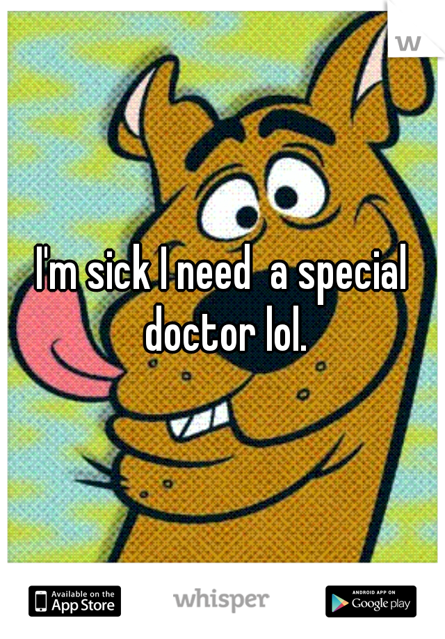 I'm sick I need  a special doctor lol.