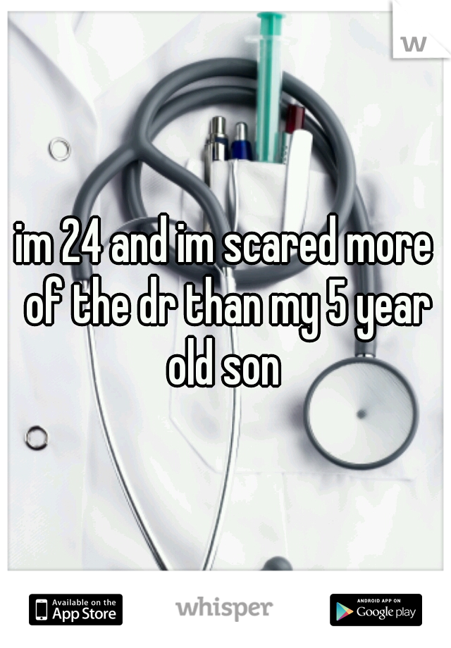 im 24 and im scared more of the dr than my 5 year old son 