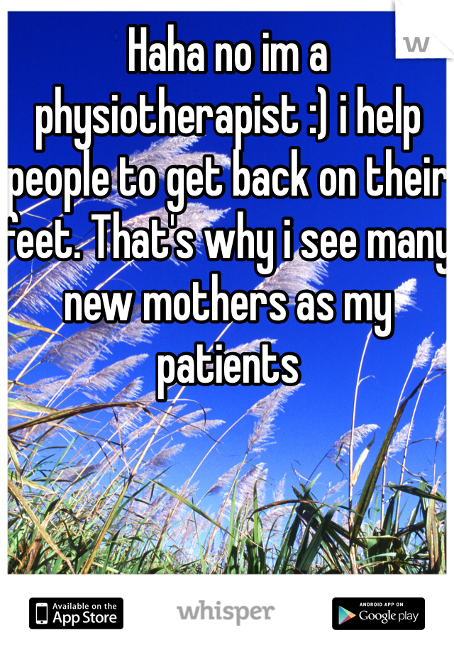 Haha no im a physiotherapist :) i help people to get back on their feet. That's why i see many new mothers as my patients 