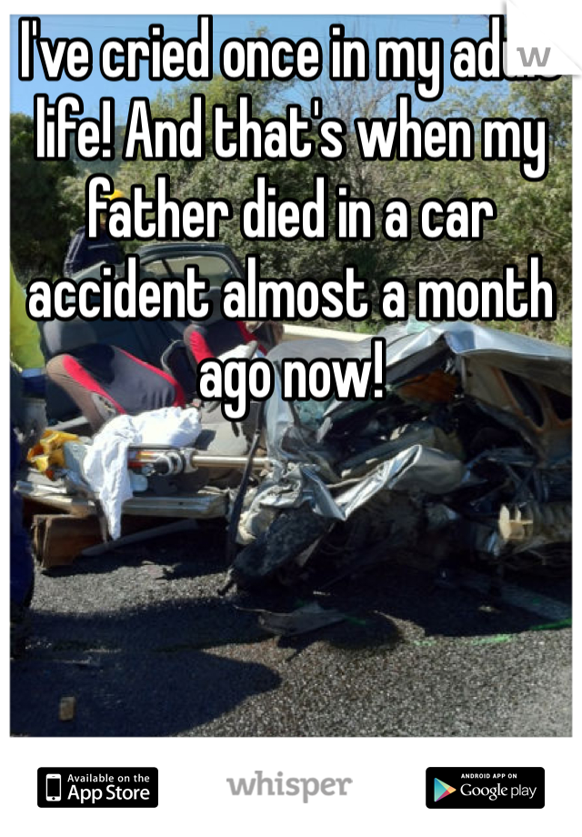 I've cried once in my adult life! And that's when my father died in a car accident almost a month ago now!