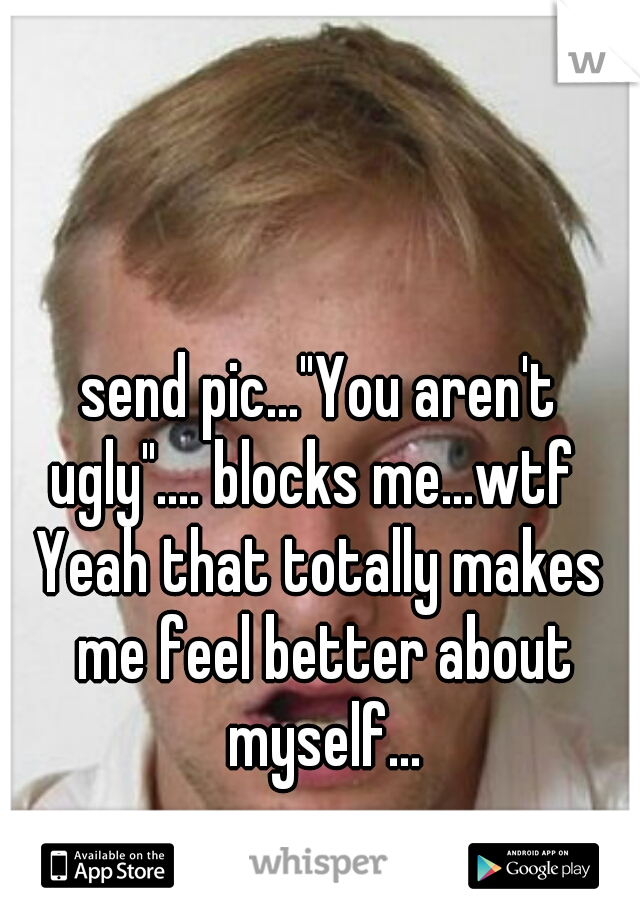 send pic..."You aren't ugly".... blocks me...wtf  
Yeah that totally makes me feel better about myself...