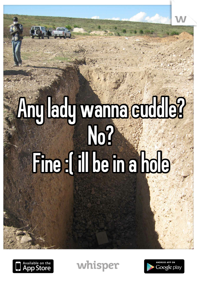 Any lady wanna cuddle?
No?
Fine :( ill be in a hole