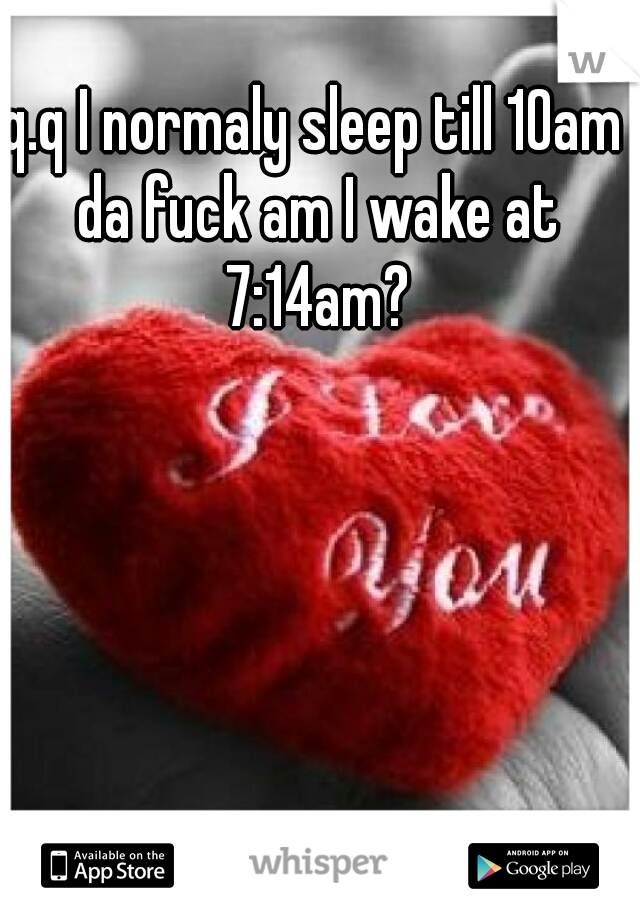 q.q I normaly sleep till 10am da fuck am I wake at 7:14am?