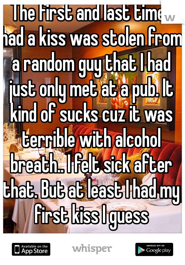 The first and last time I had a kiss was stolen from a random guy that I had just only met at a pub. It kind of sucks cuz it was terrible with alcohol breath.. I felt sick after that. But at least I had my first kiss I guess