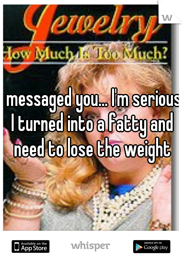 I messaged you... I'm serious I turned into a fatty and need to lose the weight