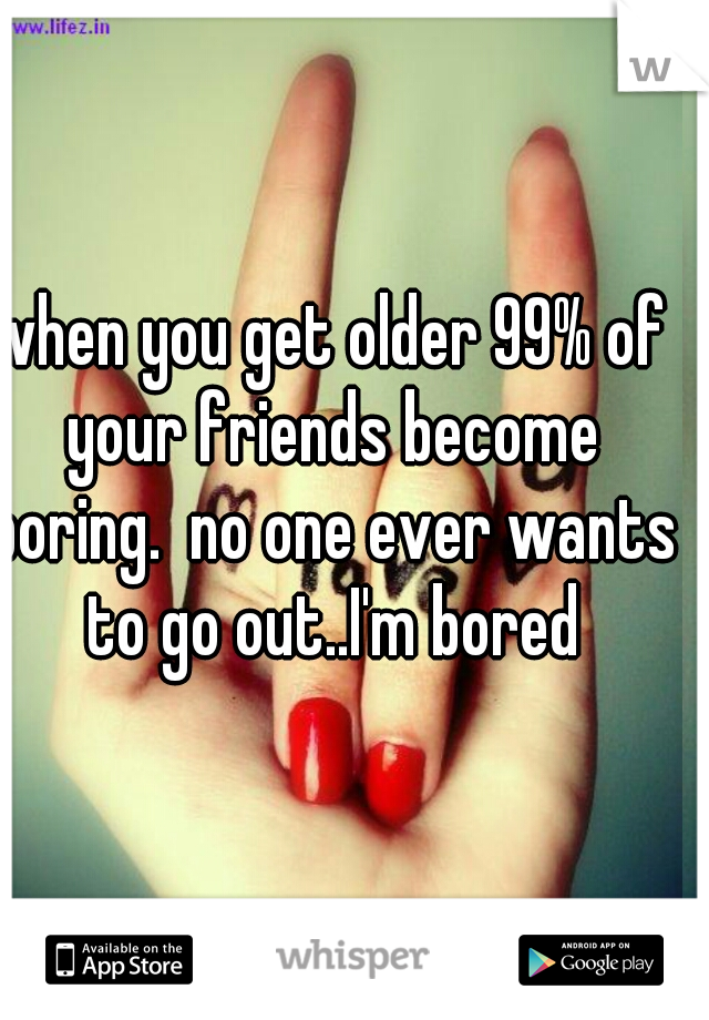 when you get older 99% of your friends become boring.  no one ever wants to go out..I'm bored