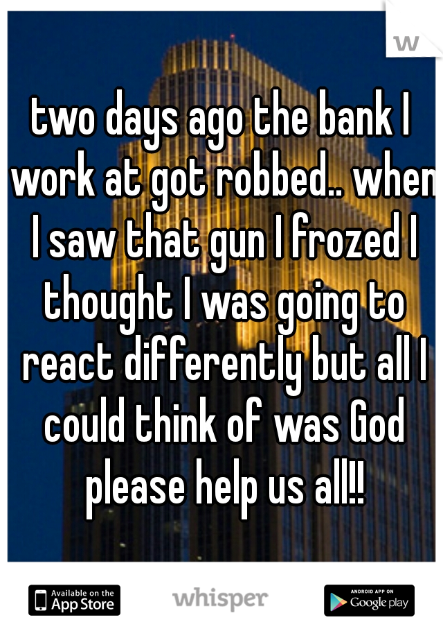 two days ago the bank I work at got robbed.. when I saw that gun I frozed I thought I was going to react differently but all I could think of was God please help us all!!
