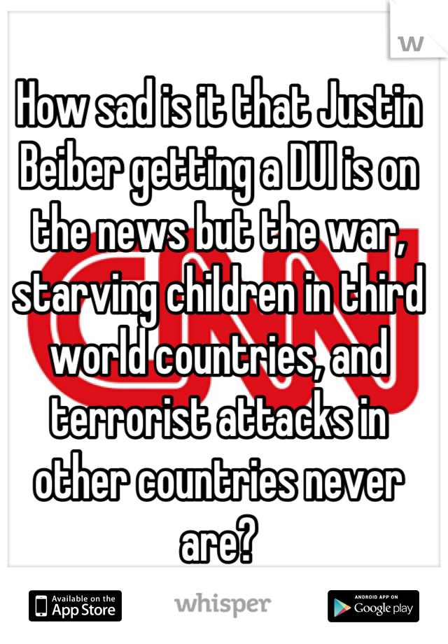 How sad is it that Justin Beiber getting a DUI is on the news but the war, starving children in third world countries, and terrorist attacks in other countries never are?