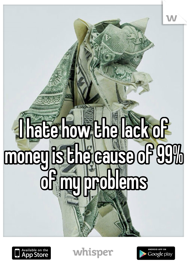 I hate how the lack of money is the cause of 99% of my problems
