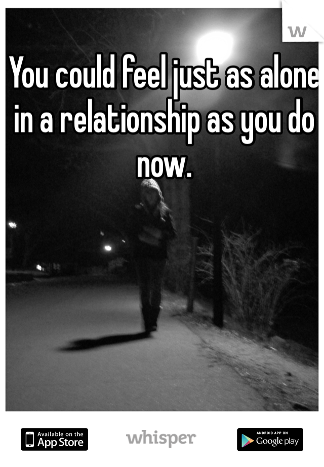 You could feel just as alone in a relationship as you do now. 