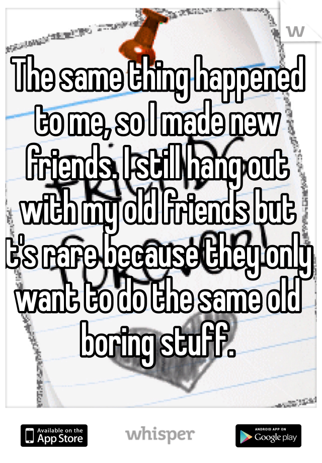 The same thing happened to me, so I made new friends. I still hang out with my old friends but it's rare because they only want to do the same old boring stuff. 