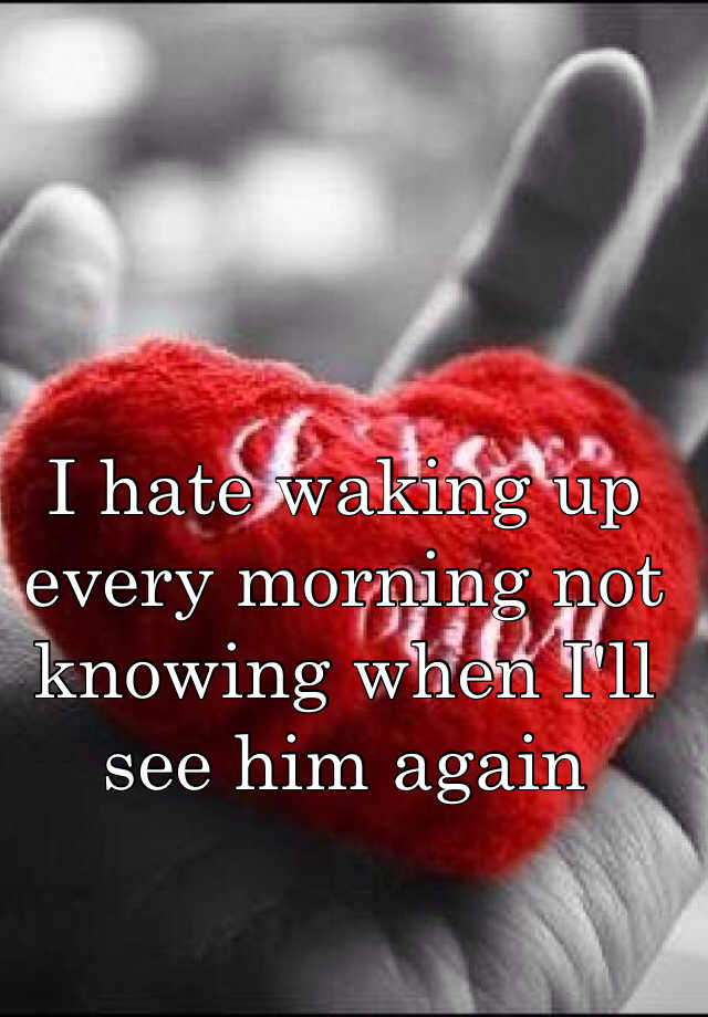 I Hate Waking Up Every Morning Not Knowing When I Ll See Him Again