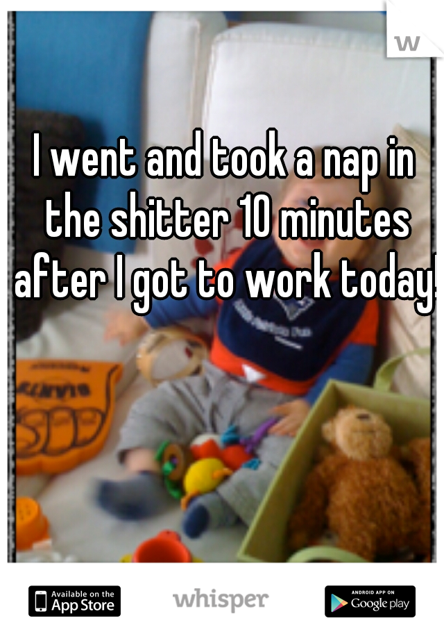 I went and took a nap in the shitter 10 minutes after I got to work today! 