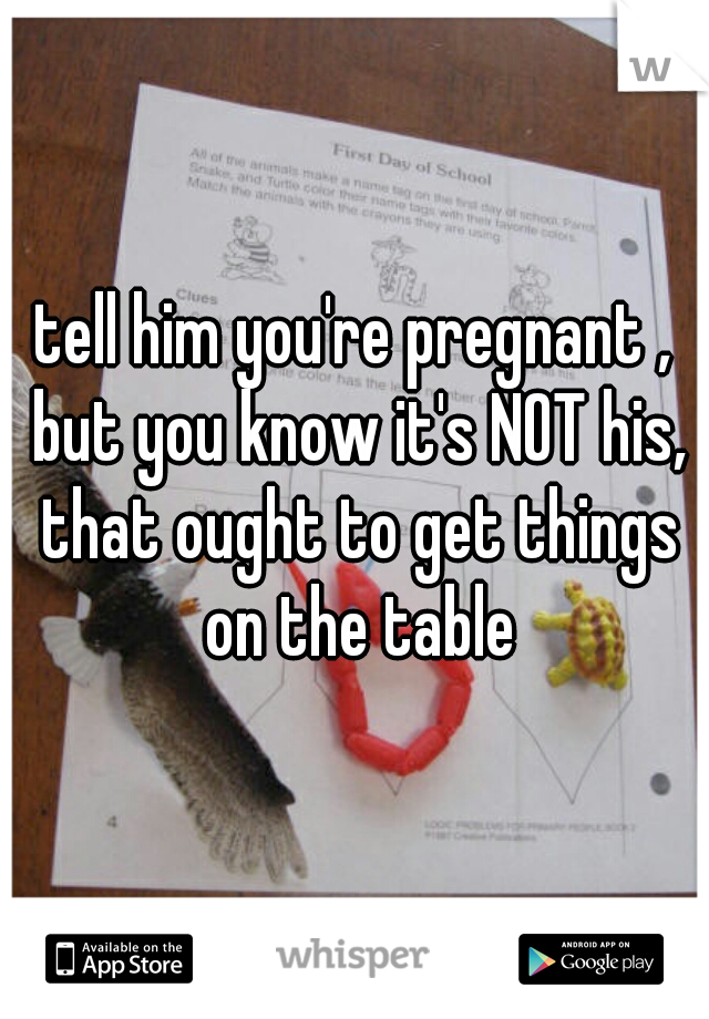 tell him you're pregnant , but you know it's NOT his, that ought to get things on the table