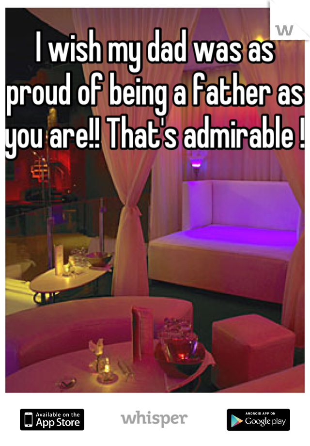 I wish my dad was as proud of being a father as you are!! That's admirable !