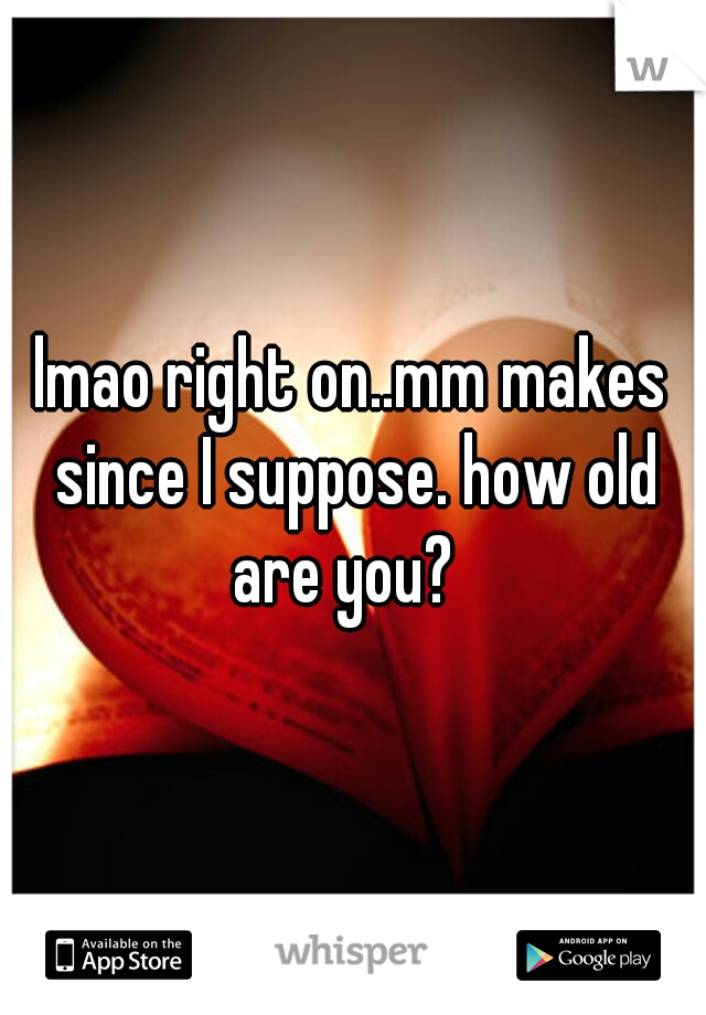 lmao right on..mm makes since I suppose. how old are you?  