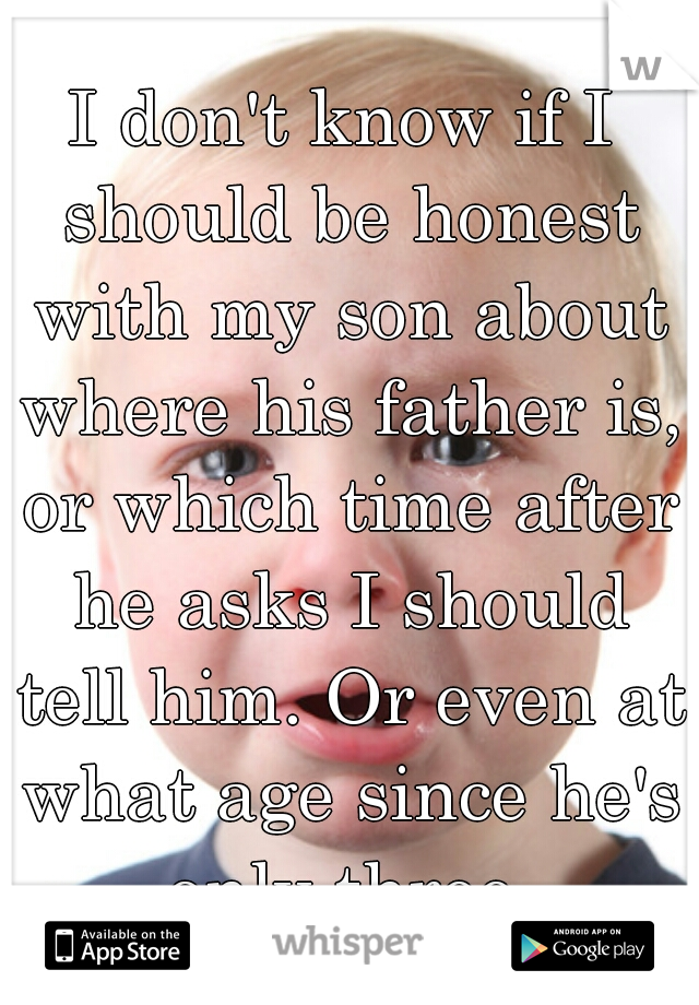 I don't know if I should be honest with my son about where his father is, or which time after he asks I should tell him. Or even at what age since he's only three.