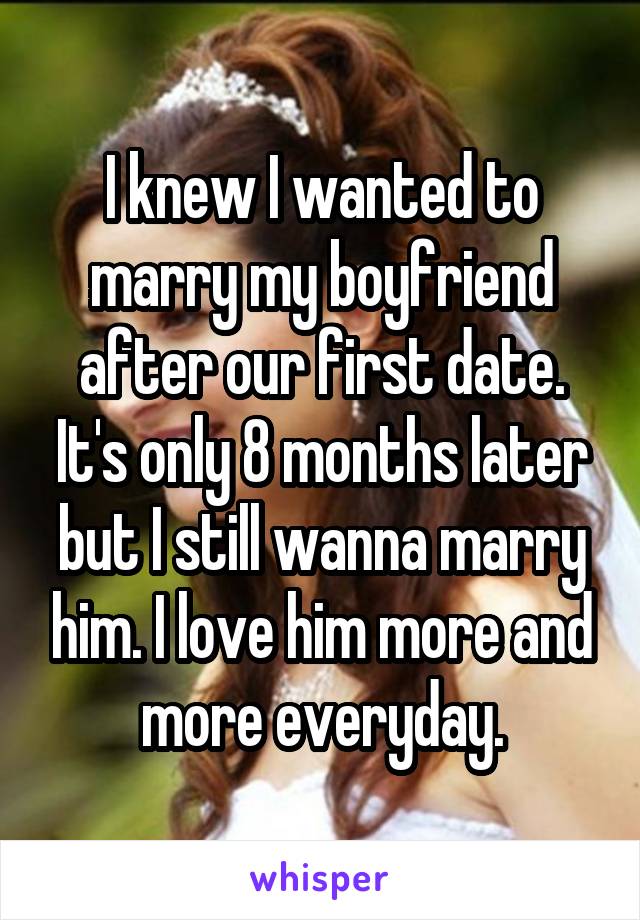 I knew I wanted to marry my boyfriend after our first date. It's only 8 months later but I still wanna marry him. I love him more and more everyday.