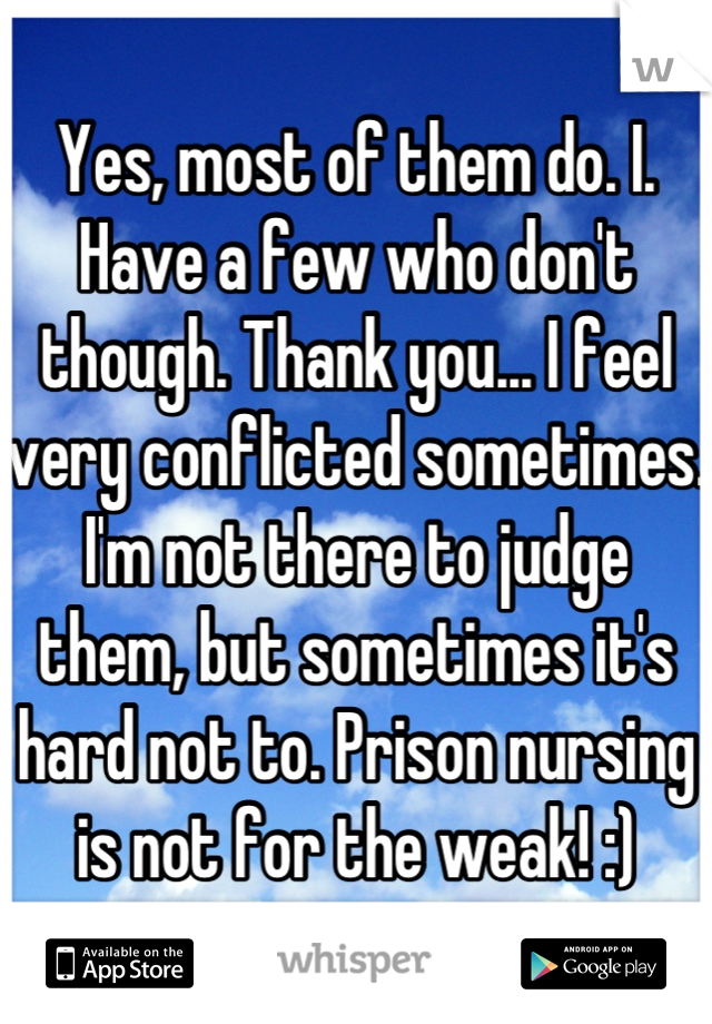 Yes, most of them do. I. Have a few who don't though. Thank you... I feel very conflicted sometimes. I'm not there to judge them, but sometimes it's hard not to. Prison nursing is not for the weak! :)
