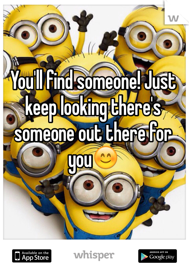 You'll find someone! Just keep looking there's someone out there for you😊