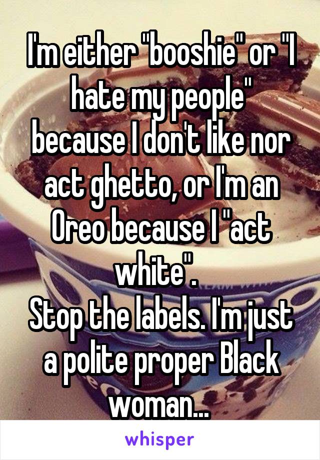 I'm either "booshie" or "I hate my people" because I don't like nor act ghetto, or I'm an Oreo because I "act white".  
Stop the labels. I'm just a polite proper Black woman... 