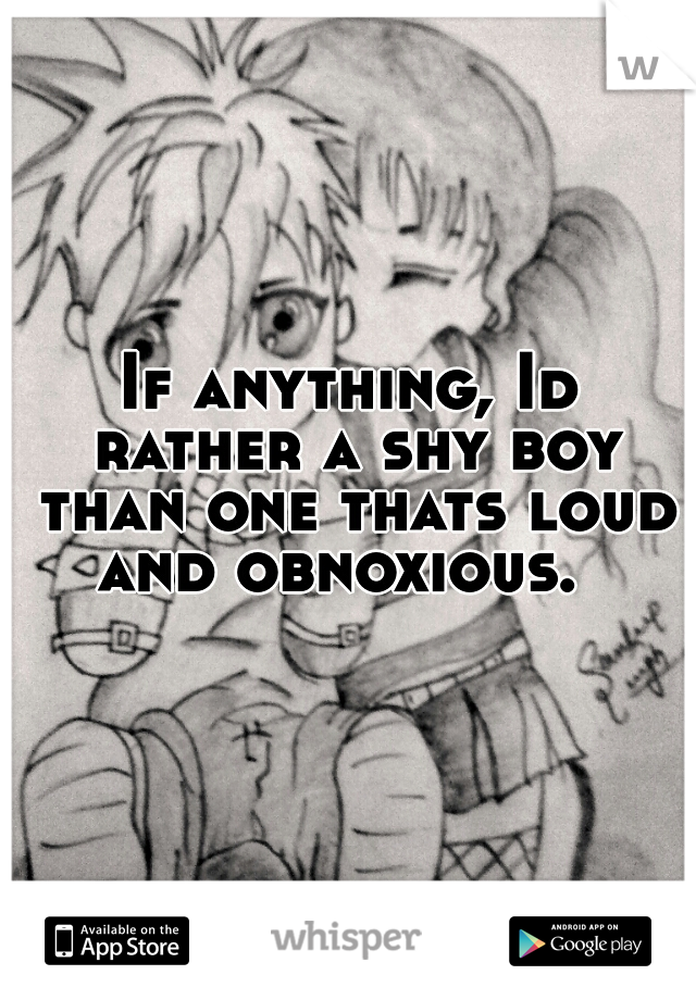 If anything, Id rather a shy boy than one thats loud and obnoxious.  