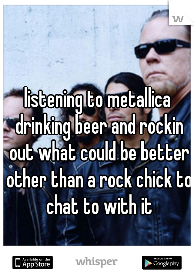 listening to metallica drinking beer and rockin out what could be better other than a rock chick to chat to with it