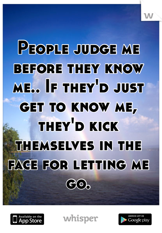 People judge me before they know me.. If they'd just get to know me, they'd kick themselves in the face for letting me go. 