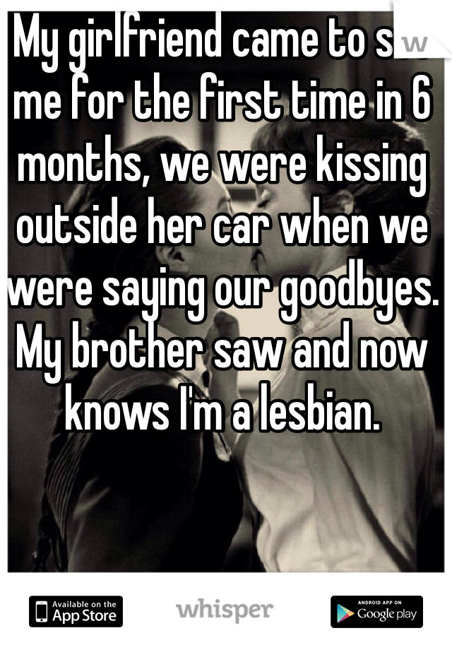 My girlfriend came to see me for the first time in 6 months, we were kissing outside her car when we were saying our goodbyes. My brother saw and now knows I'm a lesbian. 