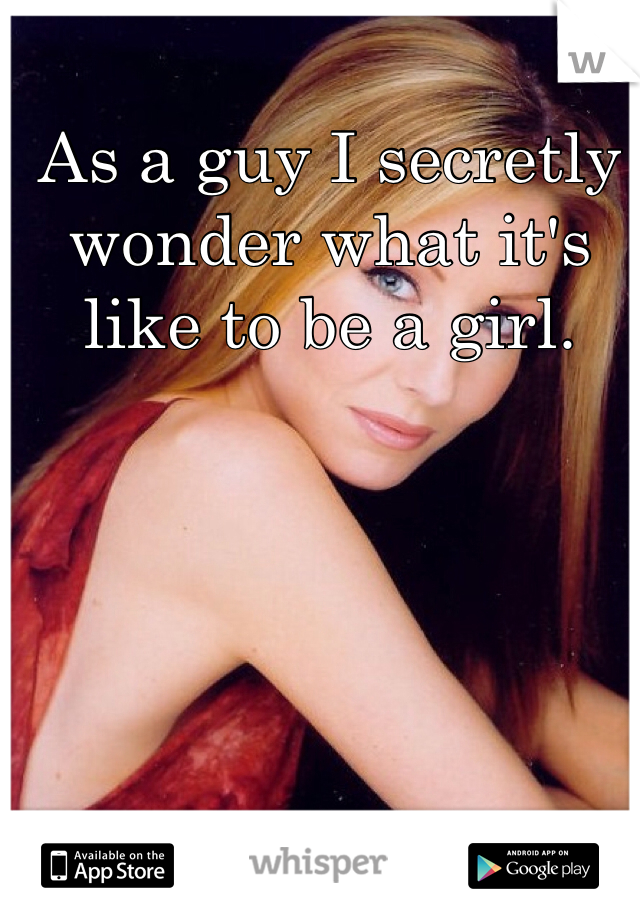 As a guy I secretly wonder what it's like to be a girl. 