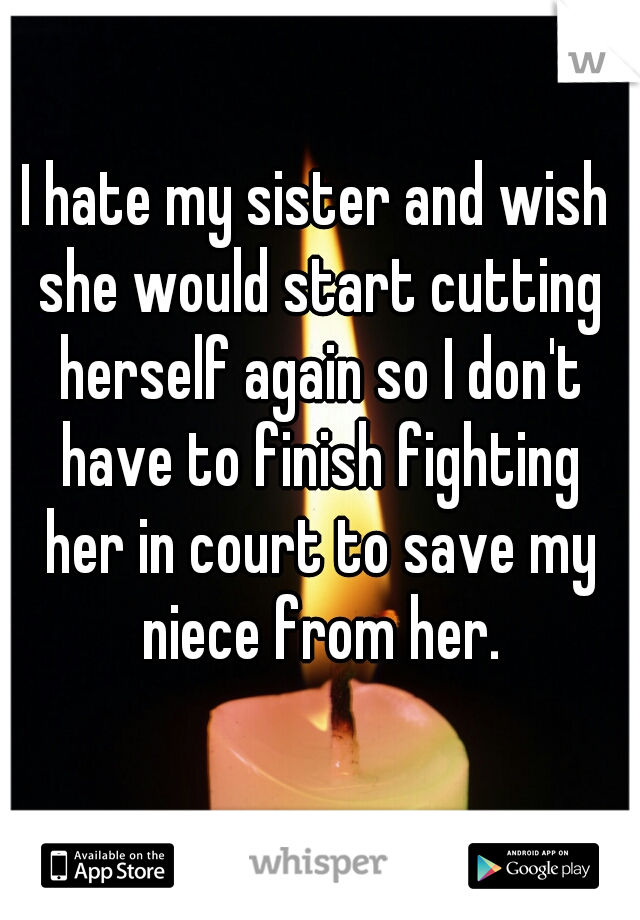 I hate my sister and wish she would start cutting herself again so I don't have to finish fighting her in court to save my niece from her.