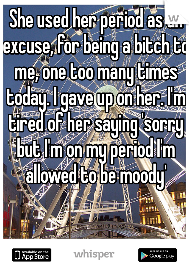 She used her period as an excuse, for being a bitch to me, one too many times today. I gave up on her. I'm tired of her saying 'sorry but I'm on my period I'm allowed to be moody' 