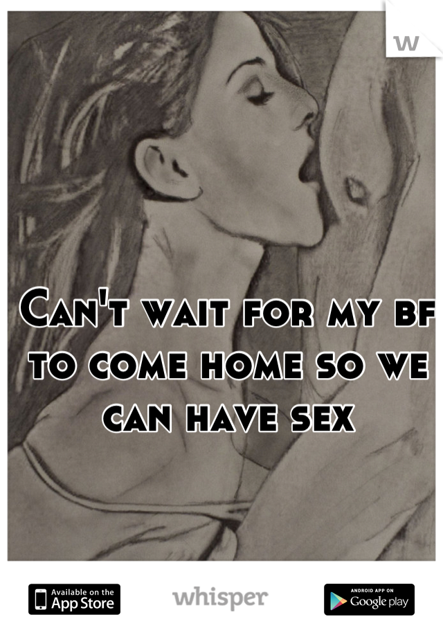 Can't wait for my bf to come home so we can have sex