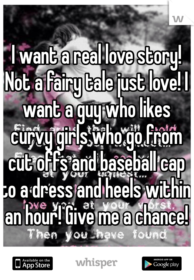 I want a real love story! Not a fairy tale just love! I want a guy who likes curvy girls who go from cut offs and baseball cap to a dress and heels within an hour! Give me a chance!