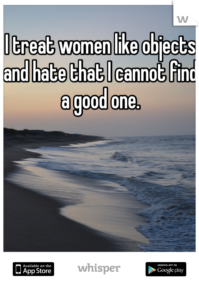 I treat women like objects and hate that I cannot find a good one.