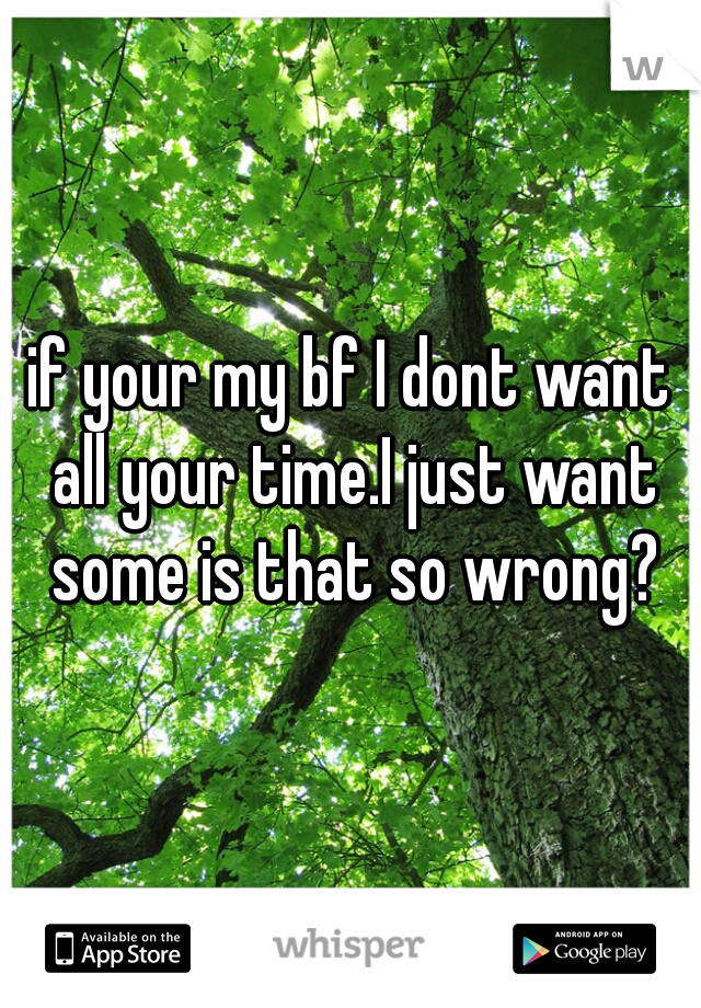 if your my bf I dont want all your time.I just want some is that so wrong?