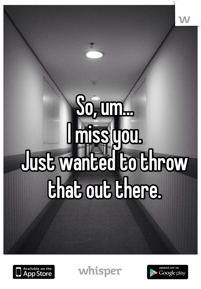 So, um... 
I miss you.
Just wanted to throw that out there.