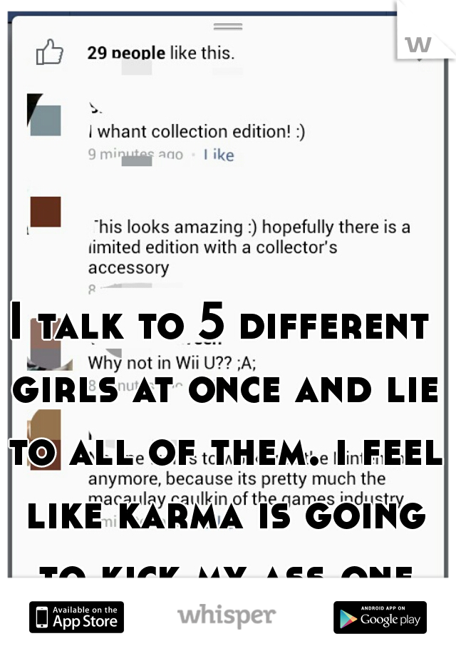 I talk to 5 different girls at once and lie to all of them. i feel like karma is going to kick my ass one day 