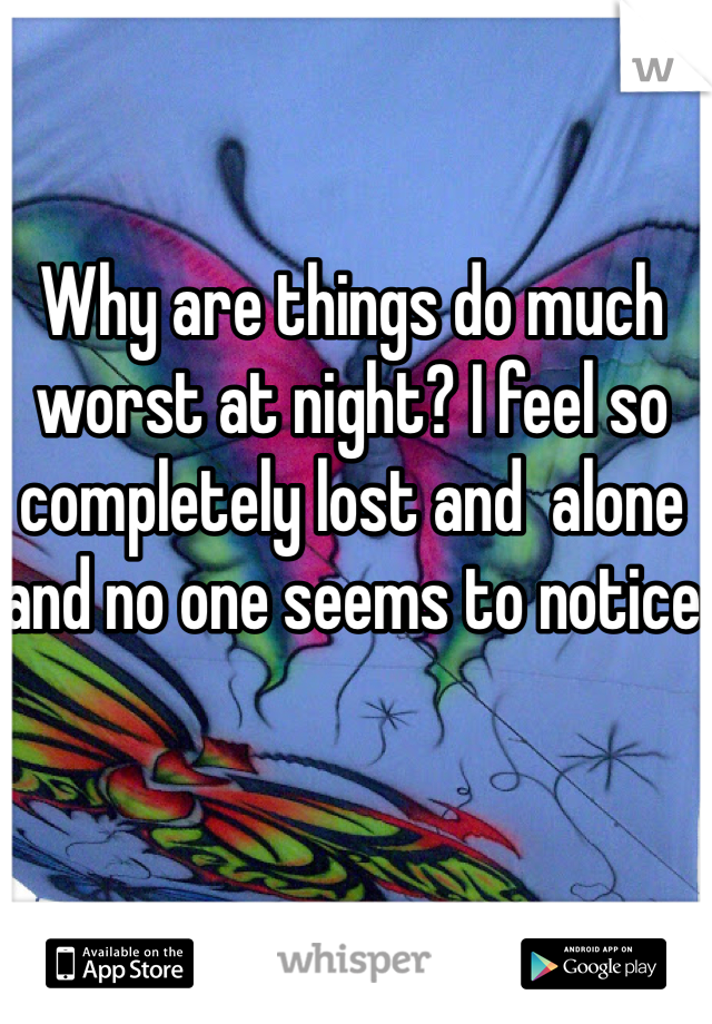 Why are things do much worst at night? I feel so completely lost and  alone and no one seems to notice 