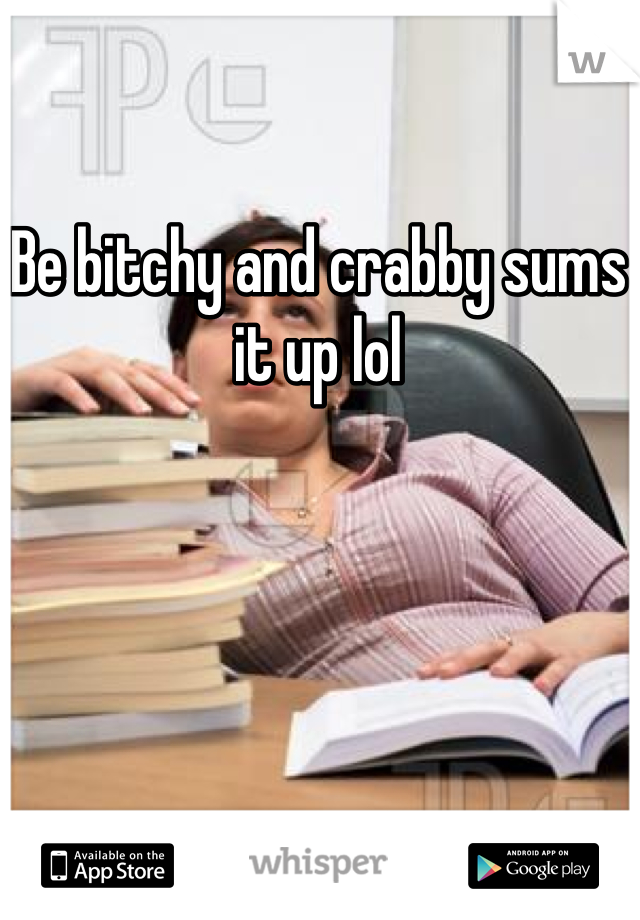 Be bitchy and crabby sums it up lol