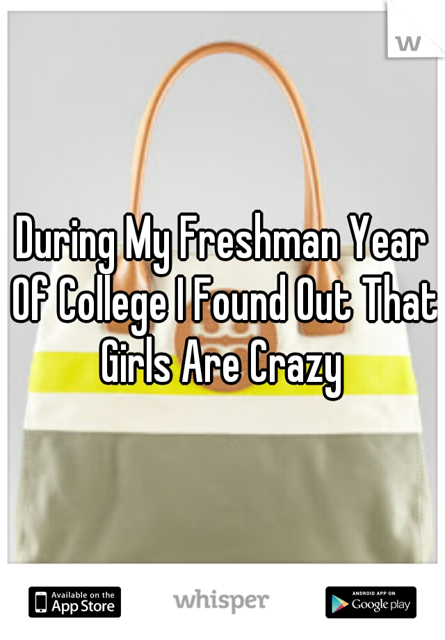 During My Freshman Year Of College I Found Out That Girls Are Crazy 