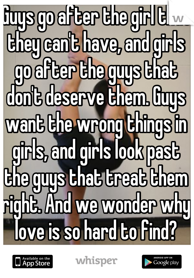 Guys go after the girl that they can't have, and girls go after the guys that don't deserve them. Guys want the wrong things in girls, and girls look past the guys that treat them right. And we wonder why love is so hard to find?