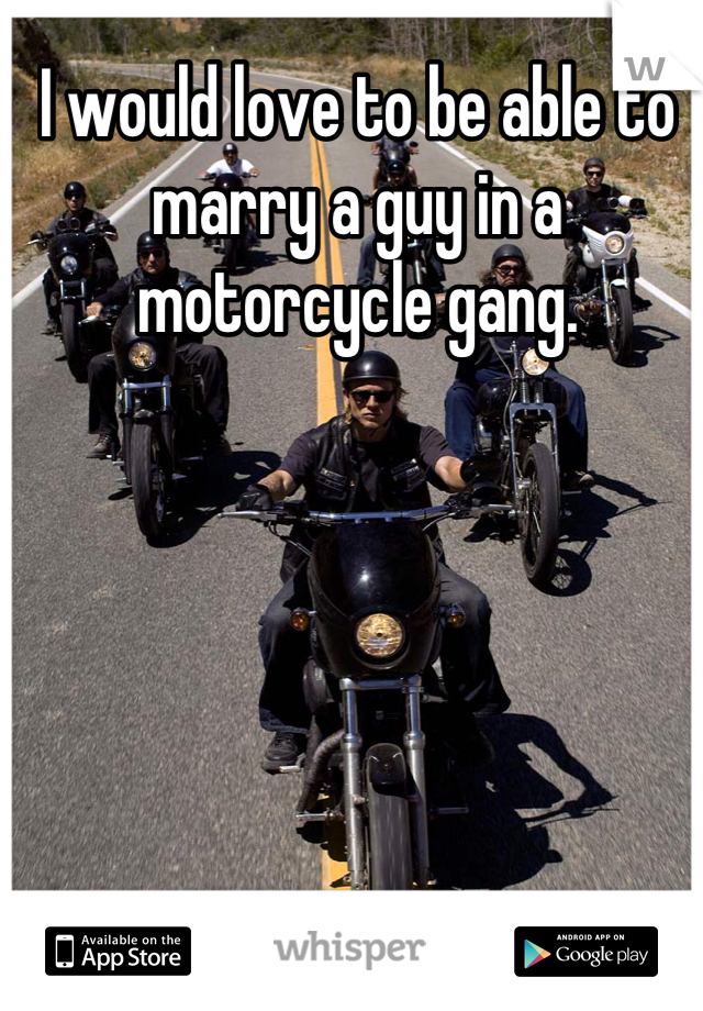 I would love to be able to marry a guy in a motorcycle gang. 
 