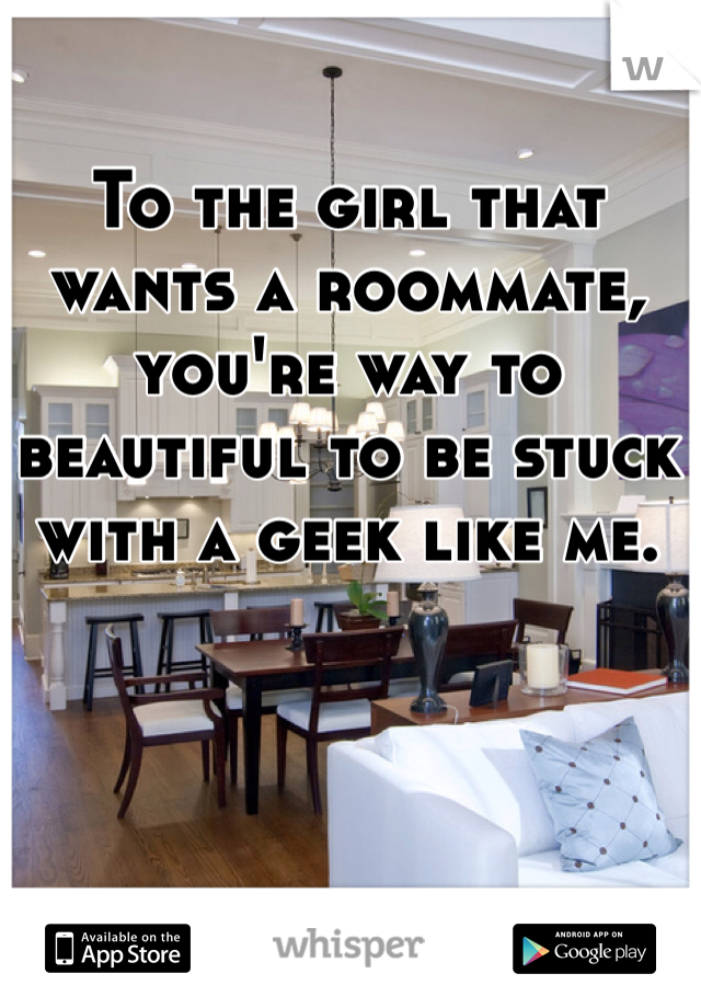 To the girl that wants a roommate, you're way to beautiful to be stuck with a geek like me. 